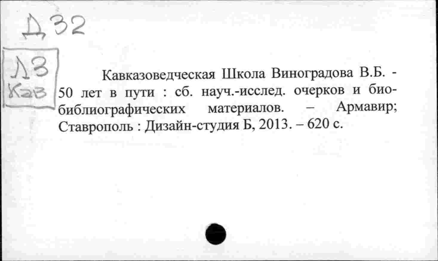 ﻿Д32
:	Кавказоведческая Школа Виноградова В.Б. -
50 лет в пути : сб. науч.-исслед. очерков и биобиблиографических материалов. - Армавир; Ставрополь : Дизайн-студия Б, 2013. - 620 с.